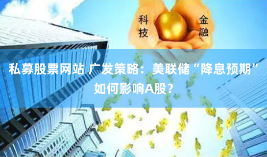 私募股票网站 广发策略：美联储“降息预期”如何影响A股？