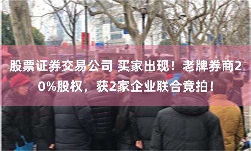股票证券交易公司 买家出现！老牌券商20%股权，获2家企业联合竞拍！