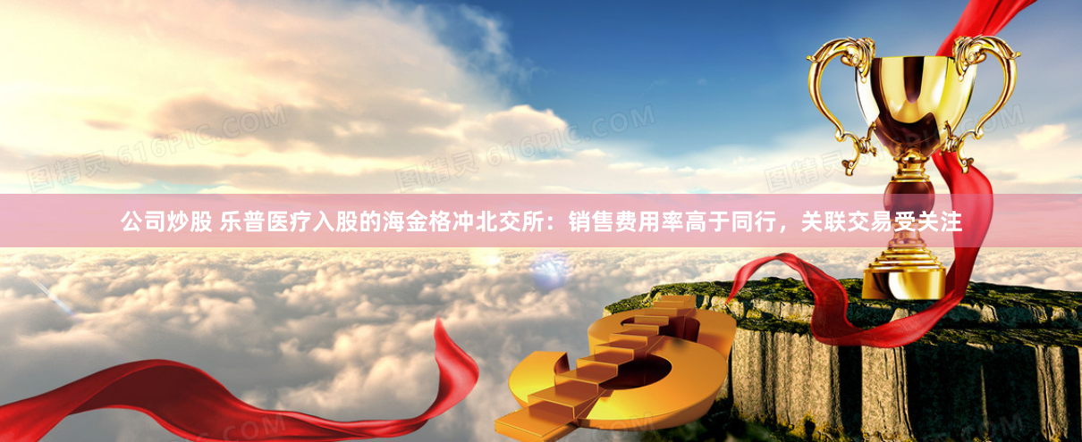 公司炒股 乐普医疗入股的海金格冲北交所：销售费用率高于同行，关联交易受关注