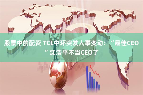 股票中的配资 TCL中环突发人事变动：“最佳CEO”沈浩平不当CEO了