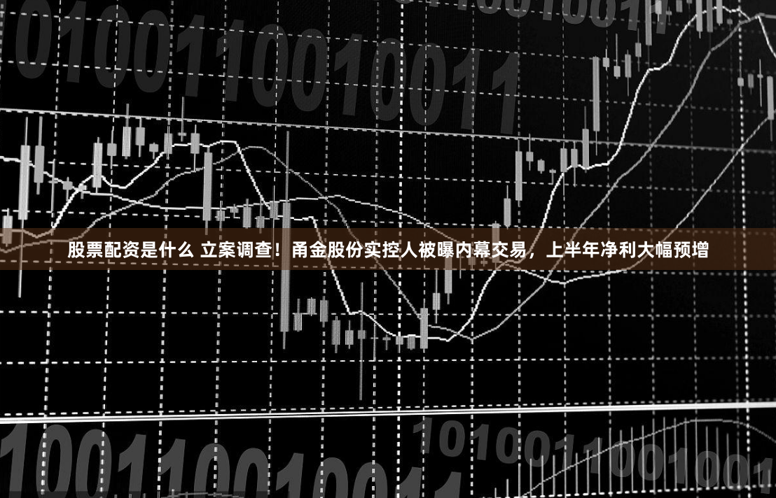 股票配资是什么 立案调查！甬金股份实控人被曝内幕交易，上半年净利大幅预增