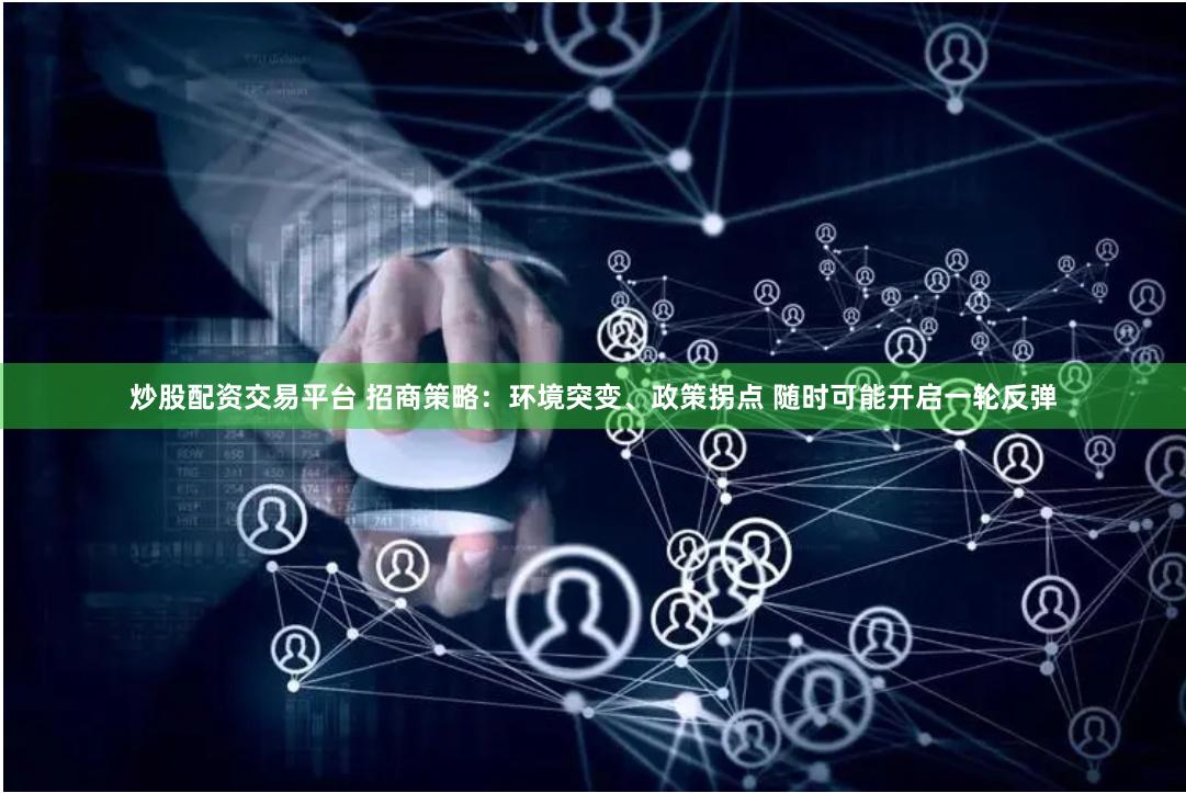 炒股配资交易平台 招商策略：环境突变、政策拐点 随时可能开启一轮反弹