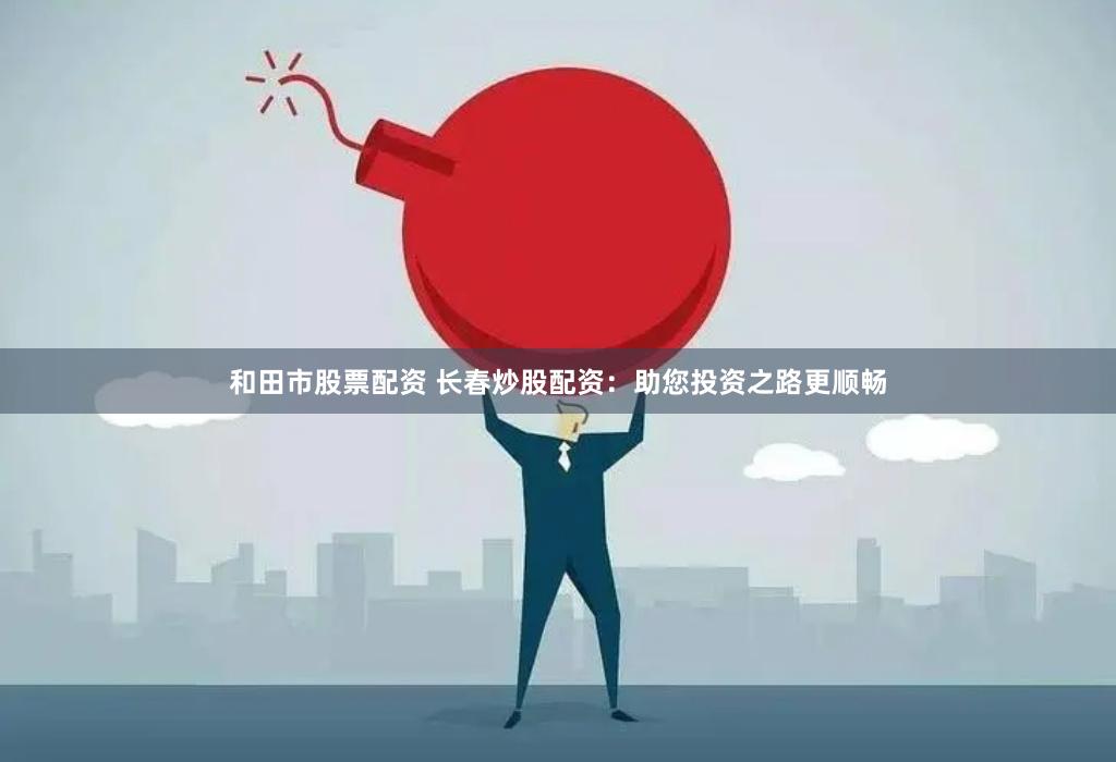 和田市股票配资 长春炒股配资：助您投资之路更顺畅