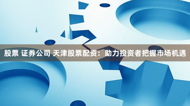 股票 证券公司 天津股票配资：助力投资者把握市场机遇