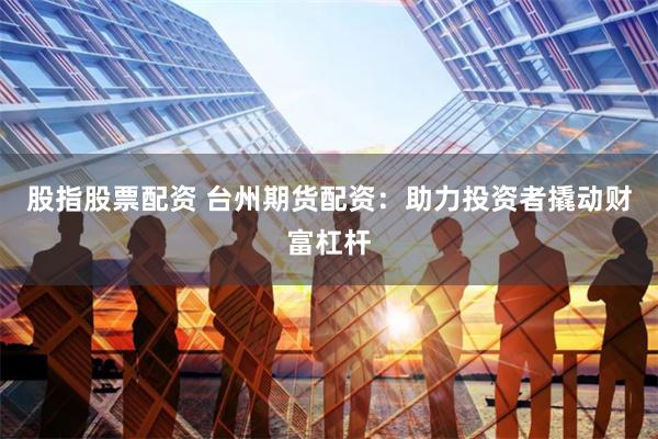 股指股票配资 台州期货配资：助力投资者撬动财富杠杆