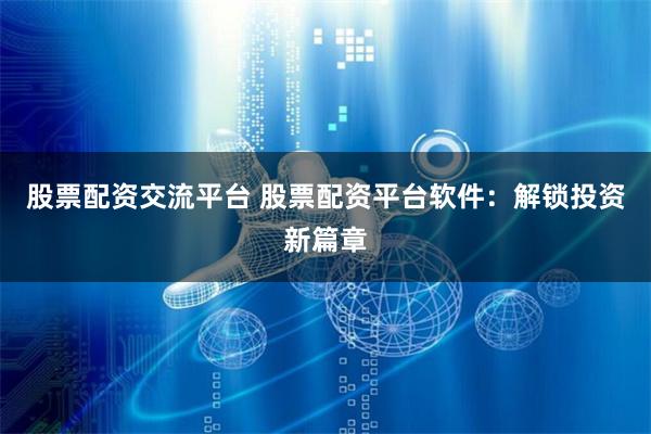 股票配资交流平台 股票配资平台软件：解锁投资新篇章