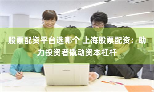股票配资平台选哪个 上海股票配资：助力投资者撬动资本杠杆