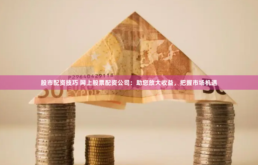 股市配资技巧 网上股票配资公司：助您放大收益，把握市场机遇