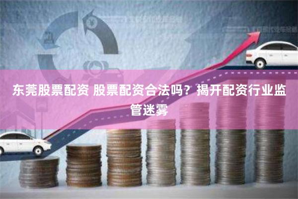 东莞股票配资 股票配资合法吗？揭开配资行业监管迷雾