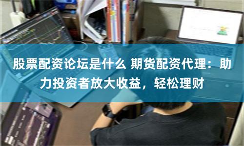 股票配资论坛是什么 期货配资代理：助力投资者放大收益，轻松理财