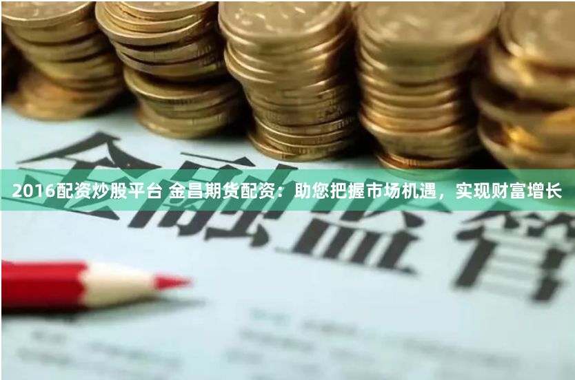 2016配资炒股平台 金昌期货配资：助您把握市场机遇，实现财富增长