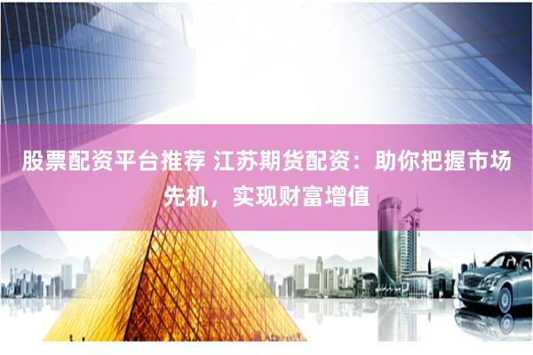股票配资平台推荐 江苏期货配资：助你把握市场先机，实现财富增值