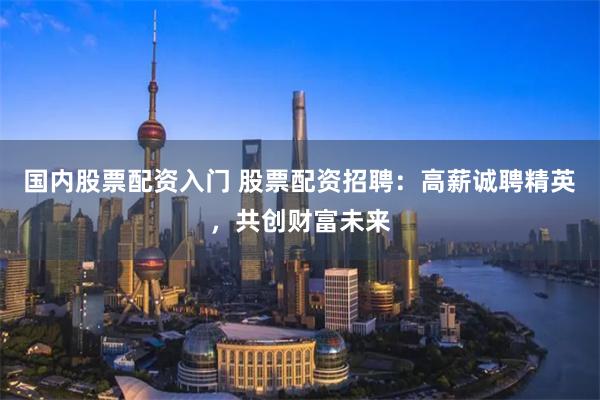 国内股票配资入门 股票配资招聘：高薪诚聘精英，共创财富未来