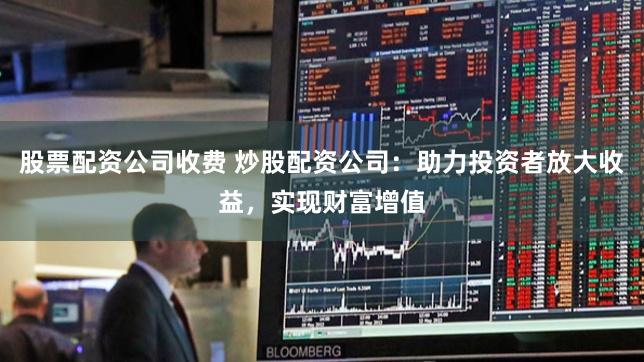 股票配资公司收费 炒股配资公司:助力投资者放大收益,实现财富增值