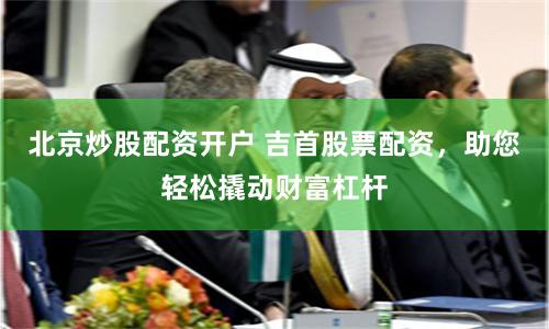 北京炒股配资开户 吉首股票配资，助您轻松撬动财富杠杆