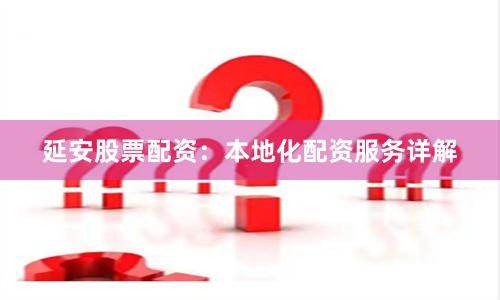 延安股票配资：本地化配资服务详解